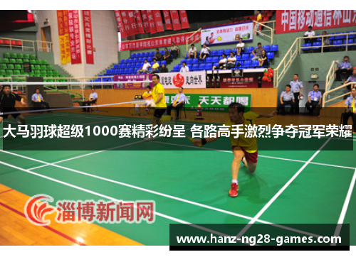 大马羽球超级1000赛精彩纷呈 各路高手激烈争夺冠军荣耀