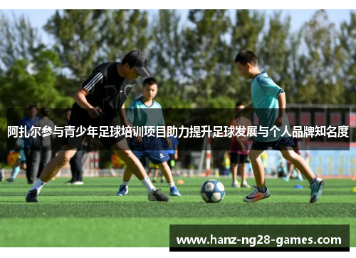 阿扎尔参与青少年足球培训项目助力提升足球发展与个人品牌知名度